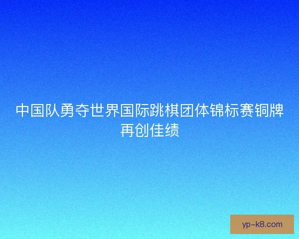 中国队勇夺世界国际跳棋团体锦标赛铜牌再创佳绩 中国队勇夺世界国际跳棋团体锦标赛铜牌再创佳绩