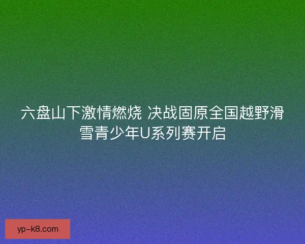 六盘山下激情燃烧 决战固原全国越野滑雪青少年U系列赛开启 六盘山下激情燃烧 决战固原全国越野滑雪青少年U系列赛开启