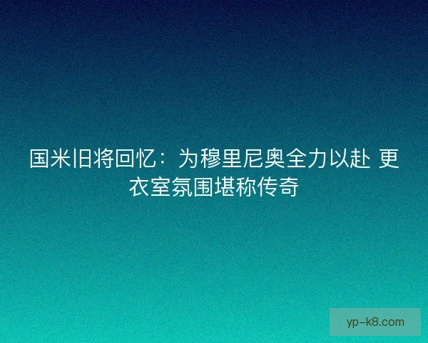 国米旧将回忆:为穆里尼奥全力以赴 更衣室氛围堪称传奇 国米旧将回忆:为穆里尼奥全力以赴 更衣室氛围堪称传奇