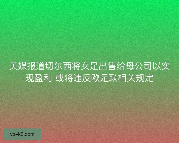 英媒报道切尔西将女足出售给母公司以实现盈利 或将违反欧足联相关规定