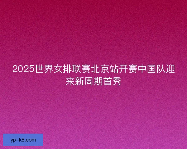 2025世界女排联赛北京站开赛中国队迎来新周期首秀