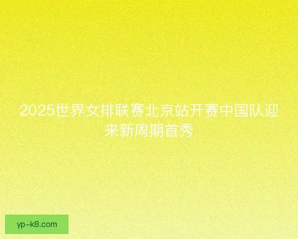 2025世界女排联赛北京站开赛中国队迎来新周期首秀
