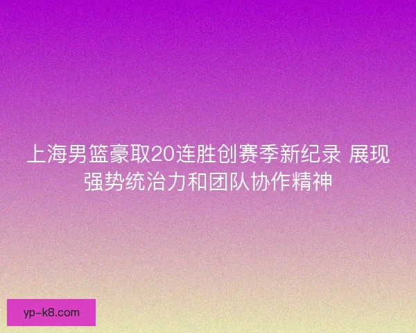 上海男篮豪取20连胜创赛季新纪录 展现强势统治力和团队协作精神