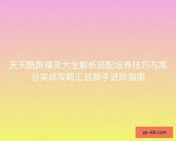 天天酷跑精灵大全解析搭配培养技巧与高分实战攻略汇总新手进阶指南