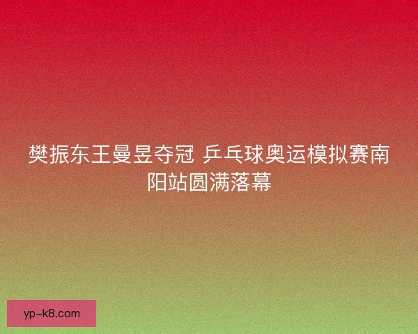 樊振东王曼昱夺冠 乒乓球奥运模拟赛南阳站圆满落幕