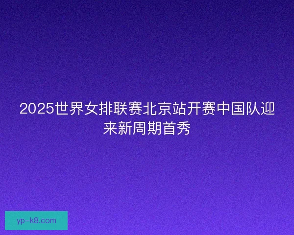 2025世界女排联赛北京站开赛中国队迎来新周期首秀 2025世界女排联赛北京站开赛中国队迎来新周期首秀