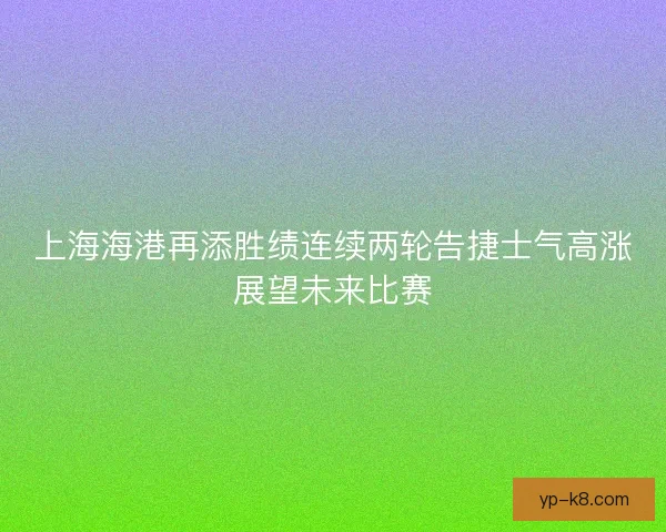上海海港再添胜绩连续两轮告捷士气高涨展望未来比赛