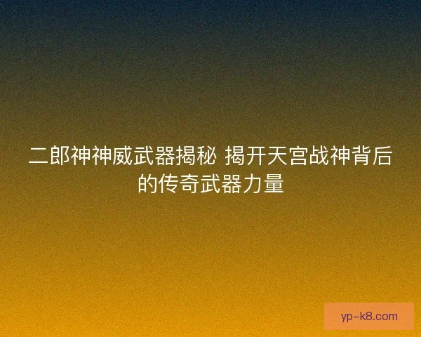 二郎神神威武器揭秘 揭开天宫战神背后的传奇武器力量