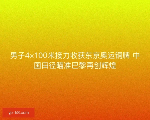 男子4×100米接力收获东京奥运铜牌 中国田径瞄准巴黎再创辉煌