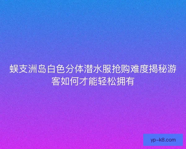 蜈支洲岛白色分体潜水服抢购难度揭秘游客如何才能轻松拥有