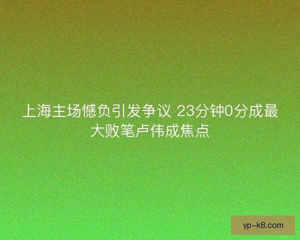 上海主场憾负引发争议 23分钟0分成最大败笔卢伟成焦点