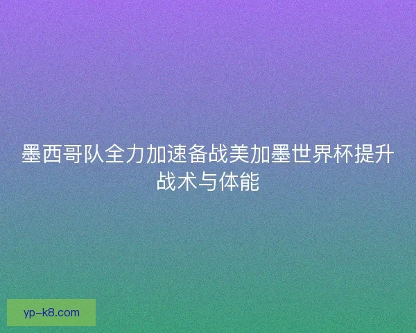 墨西哥队全力加速备战美加墨世界杯提升战术与体能 墨西哥队全力加速备战美加墨世界杯提升战术与体能