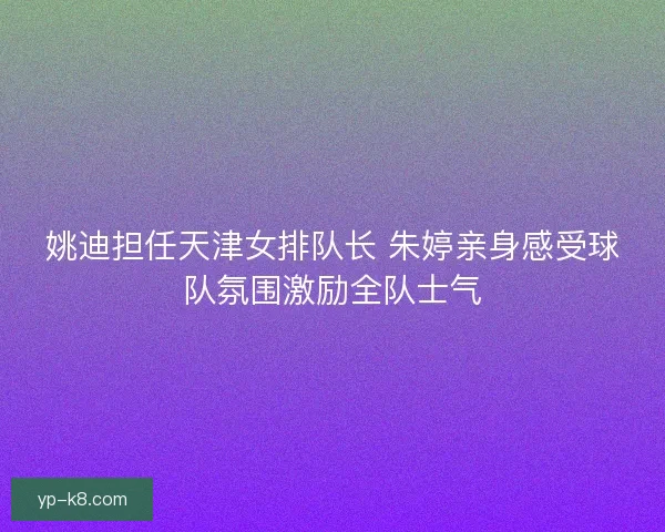 姚迪担任天津女排队长 朱婷亲身感受球队氛围激励全队士气 姚迪担任天津女排队长 朱婷亲身感受球队氛围激励全队士气
