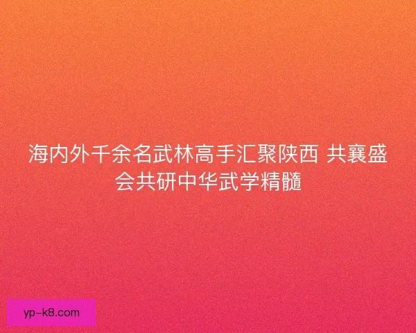 海内外千余名武林高手汇聚陕西 共襄盛会共研中华武学精髓