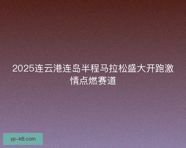 2025连云港连岛半程马拉松盛大开跑激情点燃赛道