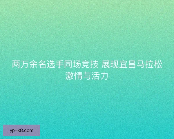 两万余名选手同场竞技 展现宜昌马拉松激情与活力