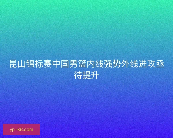 昆山锦标赛中国男篮内线强势外线进攻亟待提升