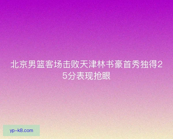 北京男篮客场击败天津林书豪首秀独得25分表现抢眼 北京男篮客场击败天津林书豪首秀独得25分表现抢眼
